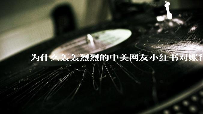 为什么轰轰烈烈的中美网友小红书对账行动戛然而止了？