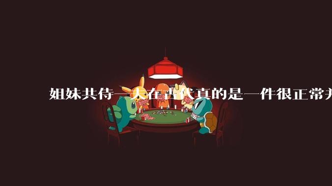 姐妹共侍一夫在古代真的是一件很正常并且值得称赞的事情吗？